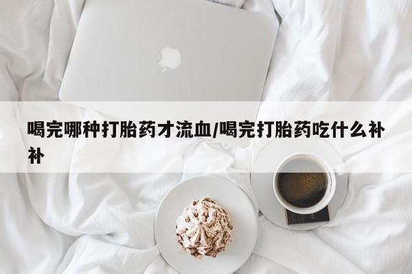 米非司酮片全国药店微信喝完哪种打胎药才流血/喝完打胎药吃什么补补
