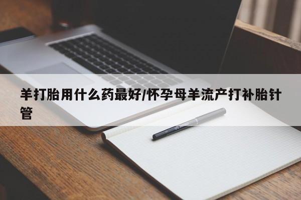 米非司酮片全国药店微信羊打胎用什么药最好/怀孕母羊流产打补胎针管