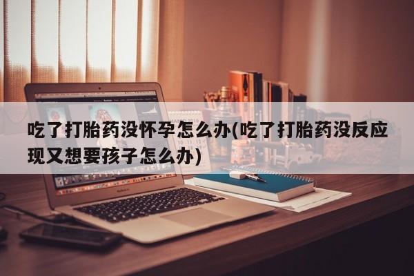 米非司酮片全国药店微信吃了打胎药没怀孕怎么办(吃了打胎药没反应现又想要孩子怎么办)