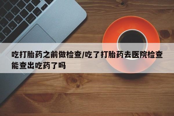 米非司酮片全国药店微信吃打胎药之前做检查/吃了打胎药去医院检查能查出吃药了吗