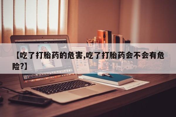 米非司酮片全国药店微信【吃了打胎药的危害,吃了打胎药会不会有危险?】