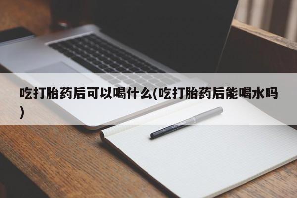 米非司酮片全国药店微信吃打胎药后可以喝什么(吃打胎药后能喝水吗)