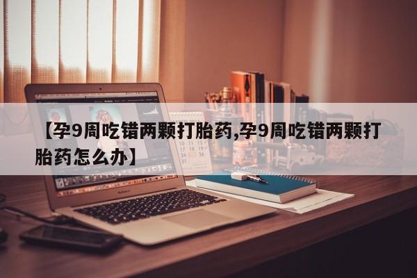 米非司酮片全国药店微信【孕9周吃错两颗打胎药,孕9周吃错两颗打胎药怎么办】