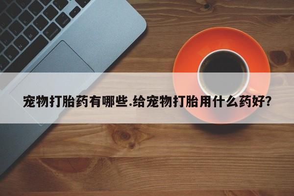 米非司酮片全国药店微信宠物打胎药有哪些.给宠物打胎用什么药好？