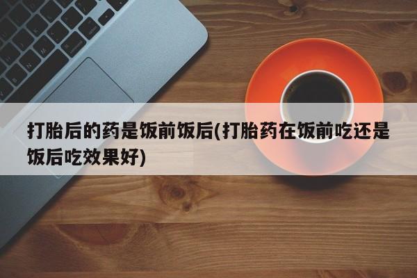 米非司酮片全国药店微信打胎后的药是饭前饭后(打胎药在饭前吃还是饭后吃效果好)