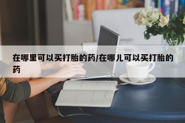 米非司酮片全国药店微信在哪里可以买打胎的药/在哪儿可以买打胎的药