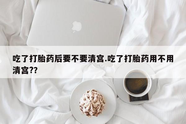 米非司酮片全国药店微信吃了打胎药后要不要清宫.吃了打胎药用不用清宫?？