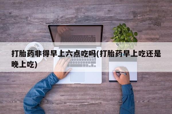 米非司酮片全国药店微信打胎药非得早上六点吃吗(打胎药早上吃还是晚上吃)