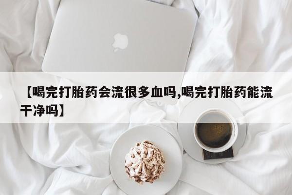 米非司酮片全国药店微信【喝完打胎药会流很多血吗,喝完打胎药能流干净吗】