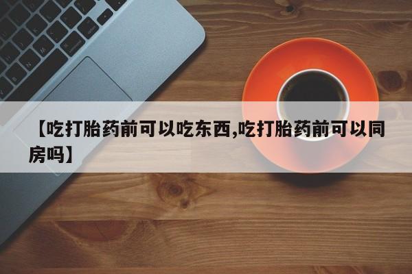 米非司酮片全国药店微信【吃打胎药前可以吃东西,吃打胎药前可以同房吗】