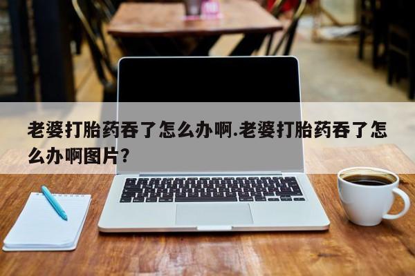 米非司酮片全国药店微信老婆打胎药吞了怎么办啊.老婆打胎药吞了怎么办啊图片？