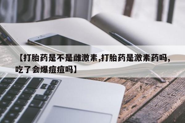 米非司酮片全国药店微信【打胎药是不是雌激素,打胎药是激素药吗,吃了会爆痘痘吗】