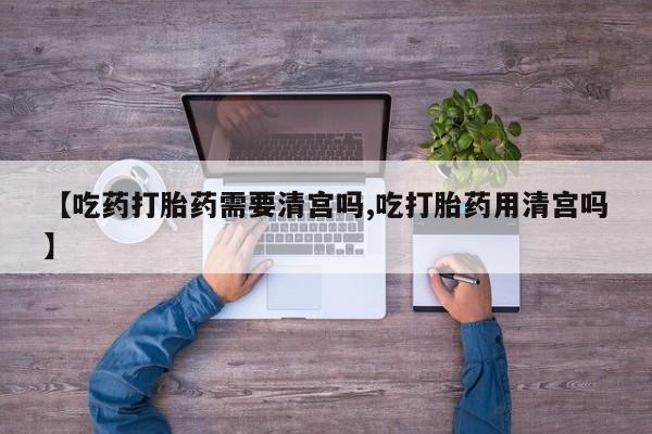 米非司酮片全国药店微信【吃药打胎药需要清宫吗,吃打胎药用清宫吗】