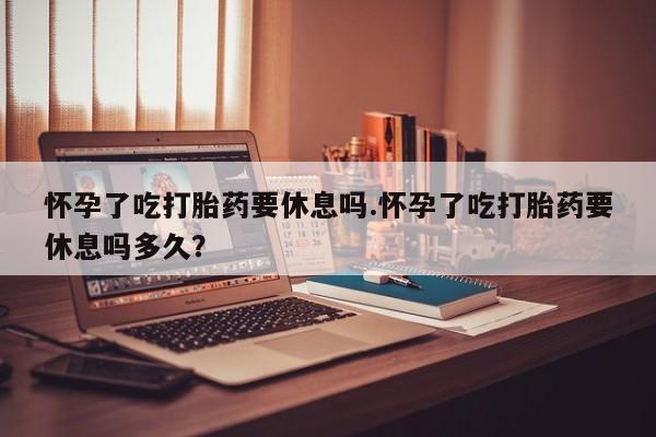 米非司酮片全国药店微信怀孕了吃打胎药要休息吗.怀孕了吃打胎药要休息吗多久？