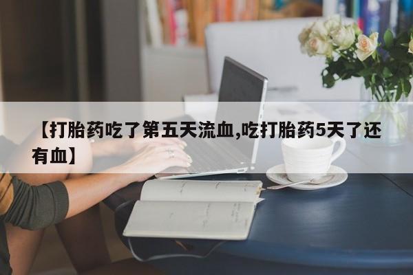 米非司酮片全国药店微信【打胎药吃了第五天流血,吃打胎药5天了还有血】