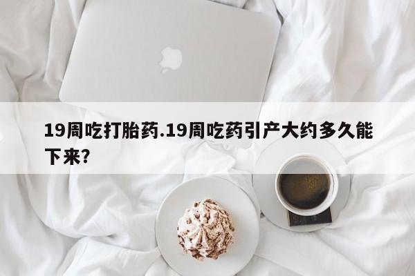 米非司酮片全国药店微信19周吃打胎药.19周吃药引产大约多久能下来？
