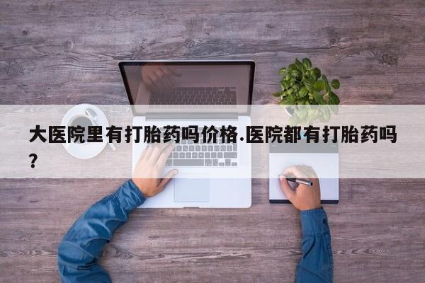米非司酮片全国药店微信大医院里有打胎药吗价格.医院都有打胎药吗？