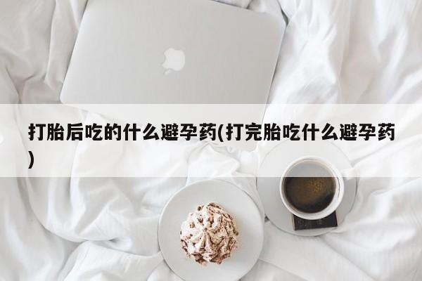 米非司酮片全国药店微信打胎后吃的什么避孕药(打完胎吃什么避孕药)