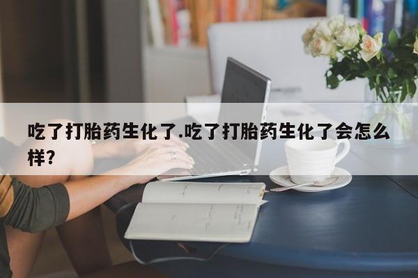 米非司酮片全国药店微信吃了打胎药生化了.吃了打胎药生化了会怎么样？