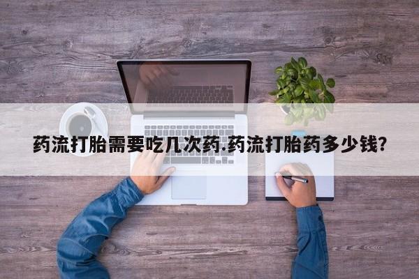 米非司酮片全国药店微信药流打胎需要吃几次药.药流打胎药多少钱？