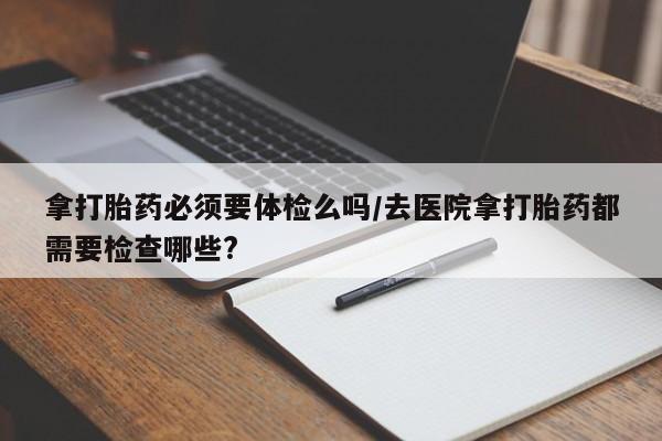 米非司酮片全国药店微信拿打胎药必须要体检么吗/去医院拿打胎药都需要检查哪些?