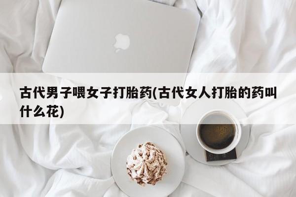 米非司酮片全国药店微信古代男子喂女子打胎药(古代女人打胎的药叫什么花)