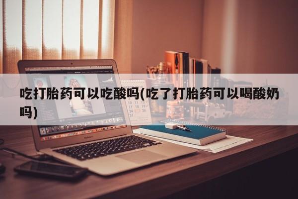 米非司酮片全国药店微信吃打胎药可以吃酸吗(吃了打胎药可以喝酸奶吗)