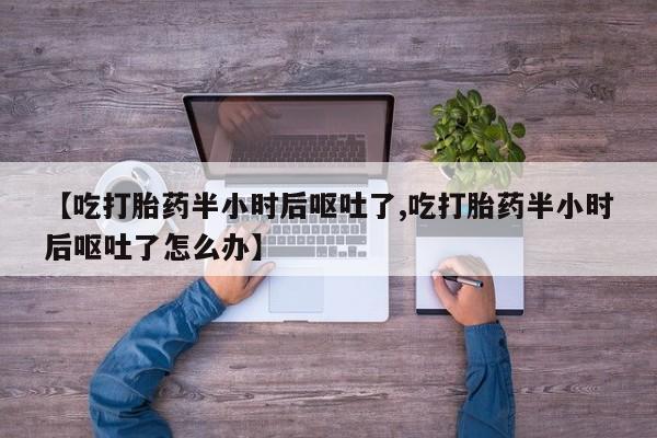 米非司酮片全国药店微信【吃打胎药半小时后呕吐了,吃打胎药半小时后呕吐了怎么办】