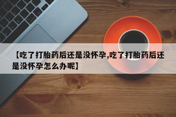 米非司酮片全国药店微信【吃了打胎药后还是没怀孕,吃了打胎药后还是没怀孕怎么办呢】