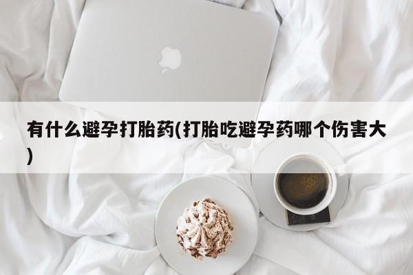 米非司酮片全国药店微信有什么避孕打胎药(打胎吃避孕药哪个伤害大)
