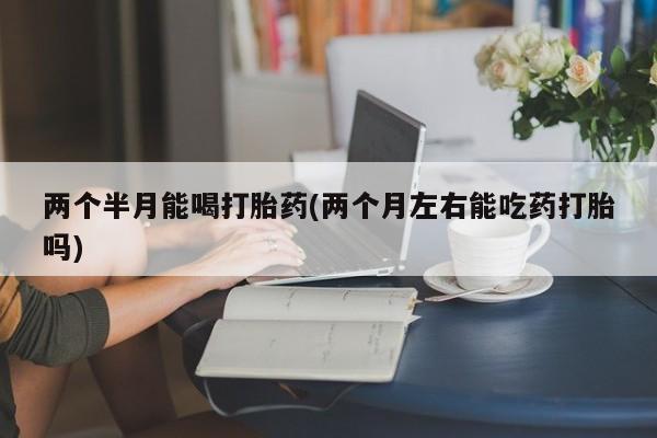 米非司酮片全国药店微信两个半月能喝打胎药(两个月左右能吃药打胎吗)