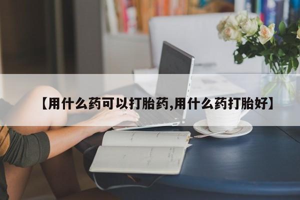 米非司酮片全国药店微信【用什么药可以打胎药,用什么药打胎好】