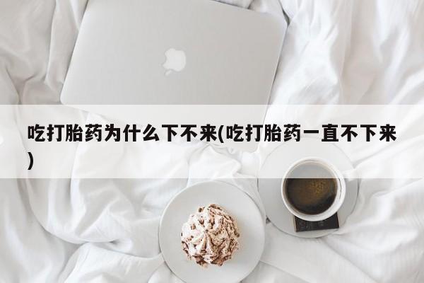 米非司酮片全国药店微信吃打胎药为什么下不来(吃打胎药一直不下来)