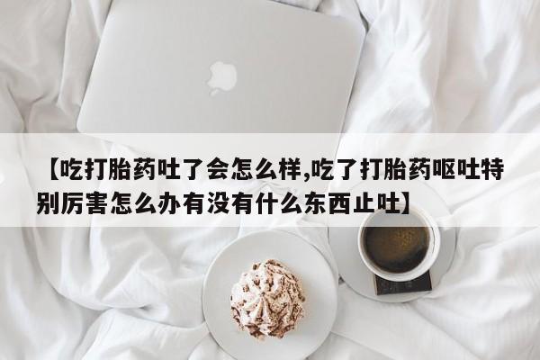 米非司酮片全国药店微信【吃打胎药吐了会怎么样,吃了打胎药呕吐特别厉害怎么办有没有什么东西止吐】