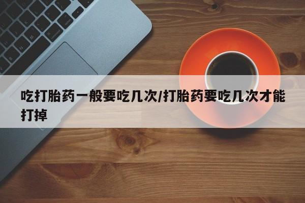 米非司酮片全国药店微信吃打胎药一般要吃几次/打胎药要吃几次才能打掉