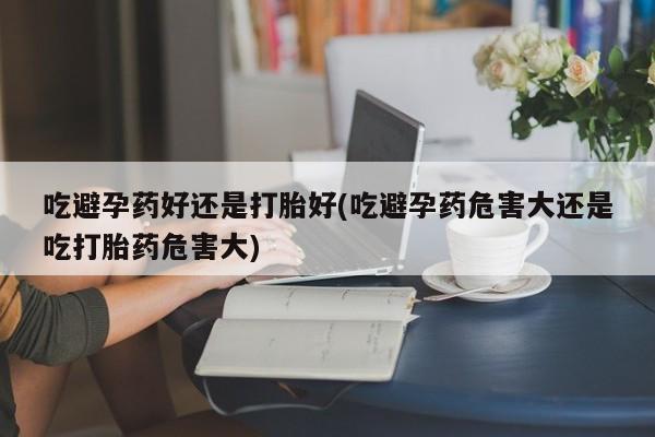 米非司酮片全国药店微信吃避孕药好还是打胎好(吃避孕药危害大还是吃打胎药危害大)