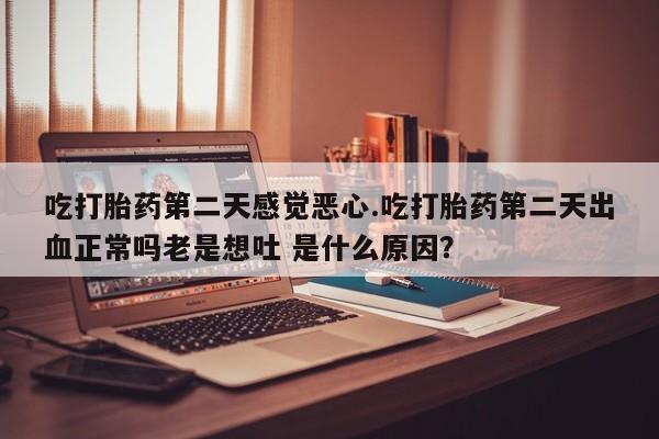 米非司酮片全国药店微信吃打胎药第二天感觉恶心.吃打胎药第二天出血正常吗老是想吐 是什么原因？