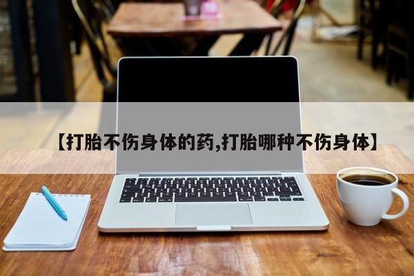 米非司酮片全国药店微信【打胎不伤身体的药,打胎哪种不伤身体】