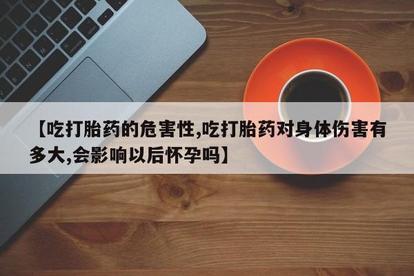 米非司酮片全国药店微信【吃打胎药的危害性,吃打胎药对身体伤害有多大,会影响以后怀孕吗】