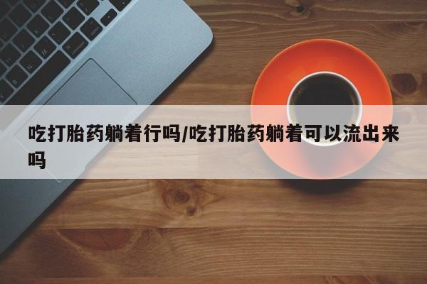 米非司酮片全国药店微信吃打胎药躺着行吗/吃打胎药躺着可以流出来吗