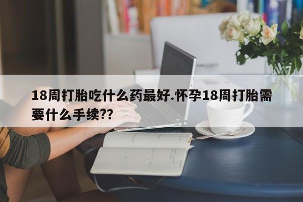 米非司酮片全国药店微信18周打胎吃什么药最好.怀孕18周打胎需要什么手续?？