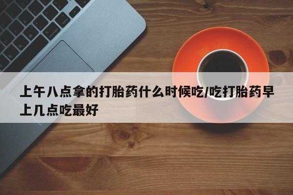 米非司酮片全国药店微信上午八点拿的打胎药什么时候吃/吃打胎药早上几点吃最好