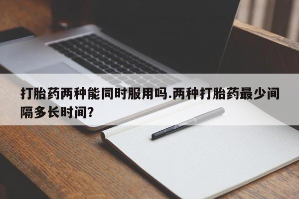 米非司酮片全国药店微信打胎药两种能同时服用吗.两种打胎药最少间隔多长时间？