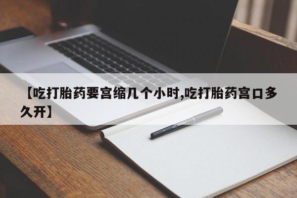 米非司酮片全国药店微信【吃打胎药要宫缩几个小时,吃打胎药宫口多久开】