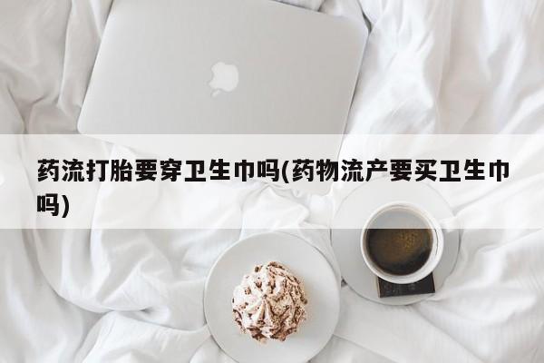 米非司酮片全国药店微信药流打胎要穿卫生巾吗(药物流产要买卫生巾吗)