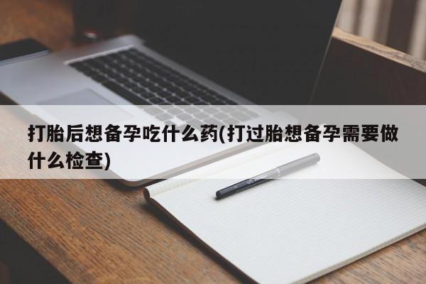 米非司酮片全国药店微信打胎后想备孕吃什么药(打过胎想备孕需要做什么检查)