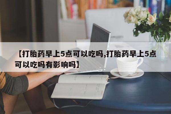 米非司酮片全国药店微信【打胎药早上5点可以吃吗,打胎药早上5点可以吃吗有影响吗】