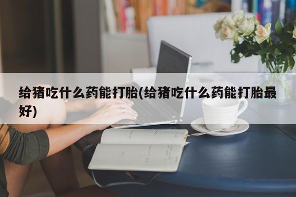米非司酮片全国药店微信给猪吃什么药能打胎(给猪吃什么药能打胎最好)