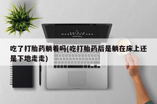 米非司酮片全国药店微信吃了打胎药躺着吗(吃打胎药后是躺在床上还是下地走走)