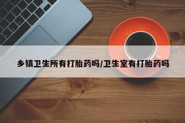 米非司酮片全国药店微信乡镇卫生所有打胎药吗/卫生室有打胎药吗